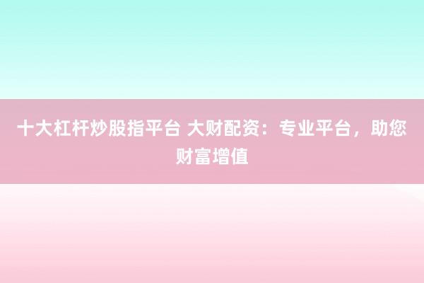 十大杠杆炒股指平台 大财配资：专业平台，助您财富增值