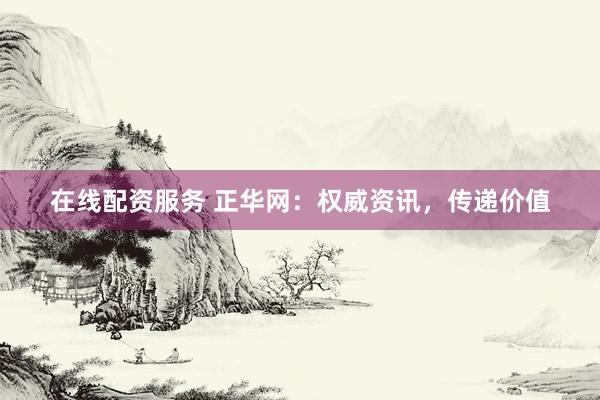 在线配资服务 正华网：权威资讯，传递价值