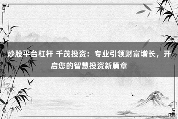 炒股平台杠杆 千茂投资：专业引领财富增长，开启您的智慧投资新篇章