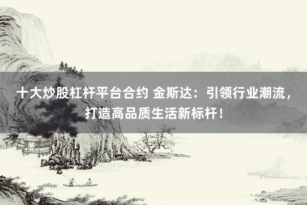 十大炒股杠杆平台合约 金斯达：引领行业潮流，打造高品质生活新标杆！