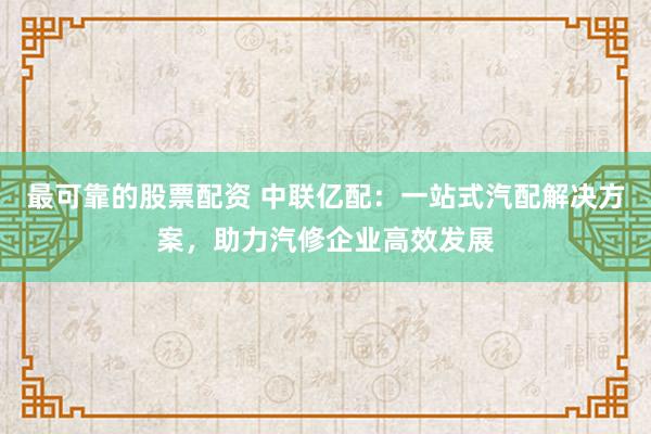 最可靠的股票配资 中联亿配：一站式汽配解决方案，助力汽修企业高效发展