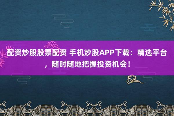 配资炒股股票配资 手机炒股APP下载：精选平台，随时随地把握投资机会！