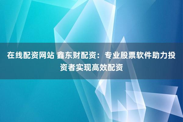 在线配资网站 鑫东财配资：专业股票软件助力投资者实现高效配资
