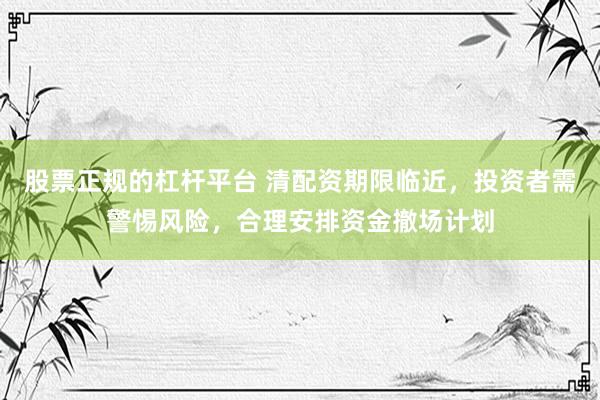 股票正规的杠杆平台 清配资期限临近，投资者需警惕风险，合理安排资金撤场计划