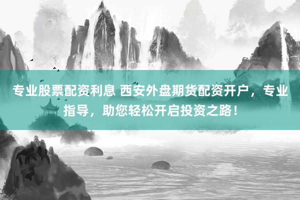 专业股票配资利息 西安外盘期货配资开户，专业指导，助您轻松开启投资之路！