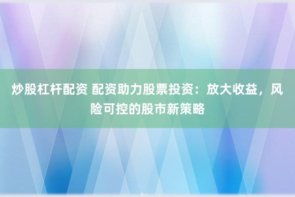 炒股杠杆配资 配资助力股票投资：放大收益，风险可控的股市新策略