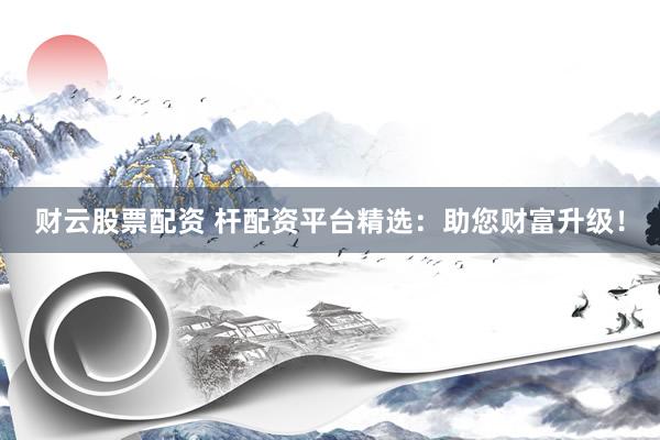财云股票配资 杆配资平台精选：助您财富升级！