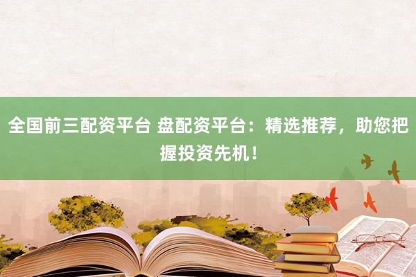 全国前三配资平台 盘配资平台：精选推荐，助您把握投资先机！