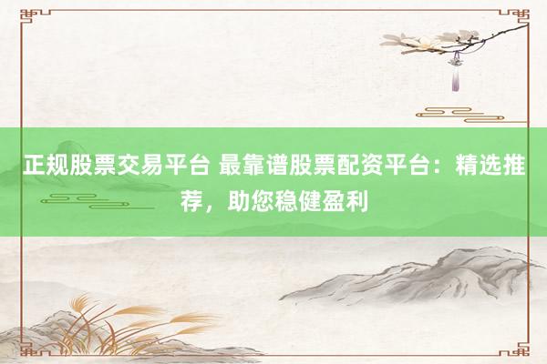 正规股票交易平台 最靠谱股票配资平台：精选推荐，助您稳健盈利