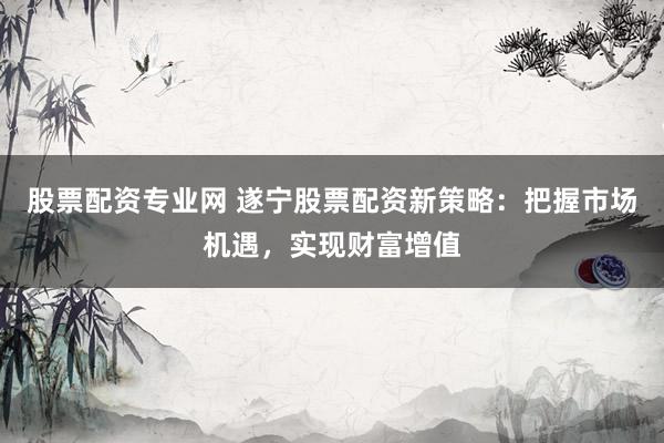 股票配资专业网 遂宁股票配资新策略：把握市场机遇，实现财富增值