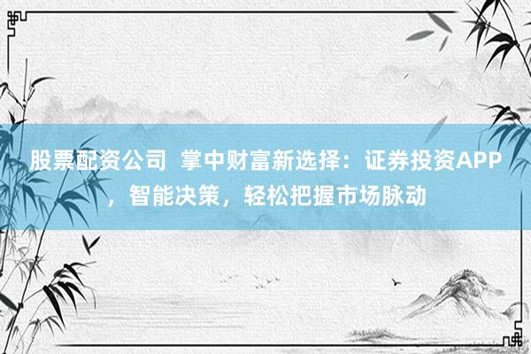 股票配资公司  掌中财富新选择：证券投资APP，智能决策，轻松把握市场脉动