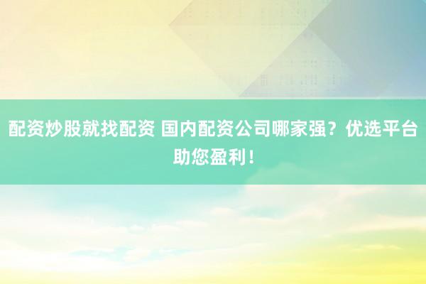 配资炒股就找配资 国内配资公司哪家强？优选平台助您盈利！