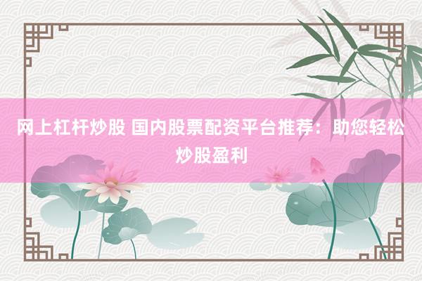 网上杠杆炒股 国内股票配资平台推荐：助您轻松炒股盈利
