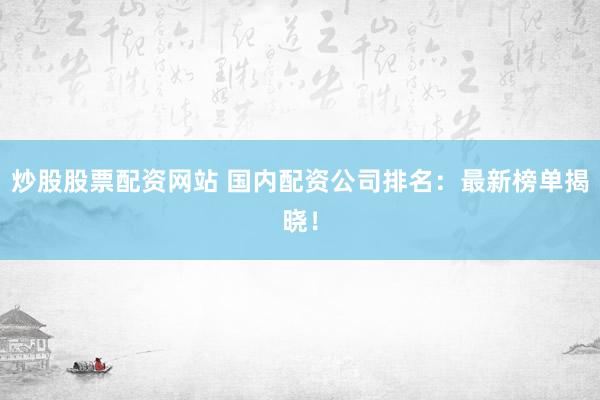炒股股票配资网站 国内配资公司排名：最新榜单揭晓！