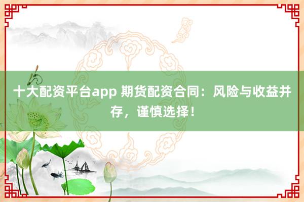 十大配资平台app 期货配资合同：风险与收益并存，谨慎选择！