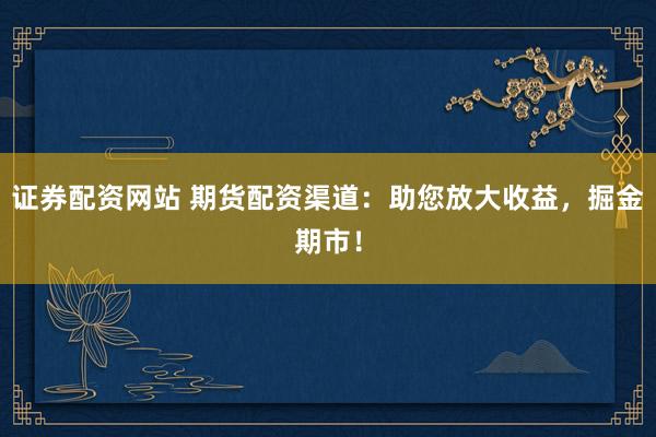 证券配资网站 期货配资渠道：助您放大收益，掘金期市！
