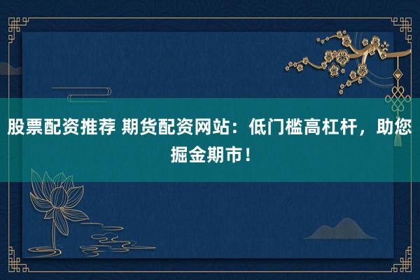 股票配资推荐 期货配资网站：低门槛高杠杆，助您掘金期市！