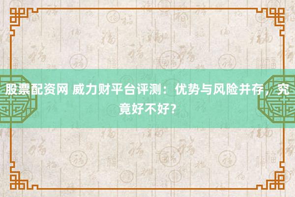股票配资网 威力财平台评测：优势与风险并存，究竟好不好？
