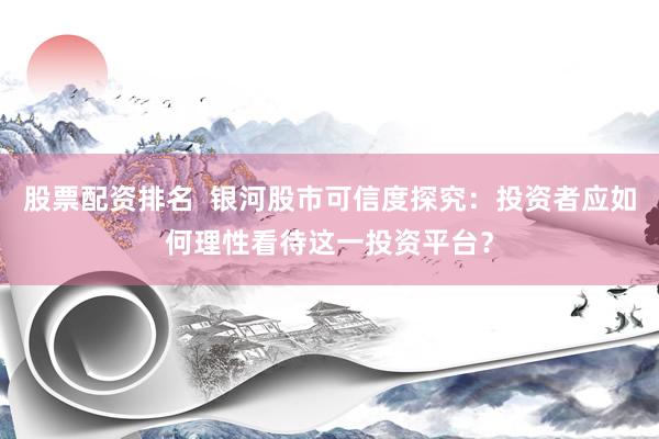 股票配资排名  银河股市可信度探究：投资者应如何理性看待这一投资平台？