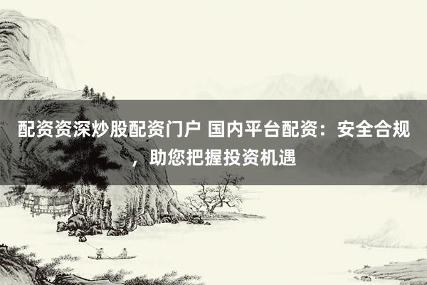 配资资深炒股配资门户 国内平台配资：安全合规，助您把握投资机遇