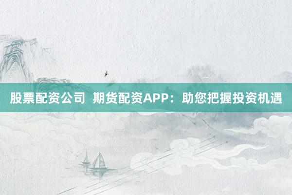 股票配资公司  期货配资APP：助您把握投资机遇