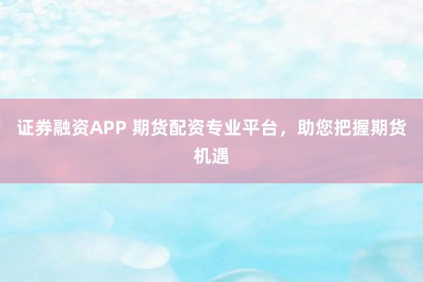 证券融资APP 期货配资专业平台，助您把握期货机遇