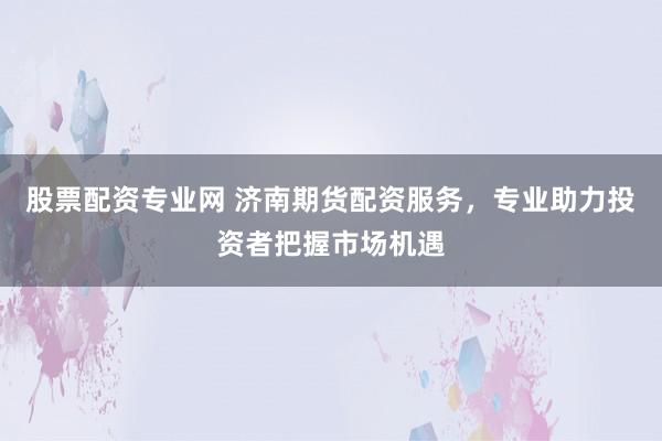 股票配资专业网 济南期货配资服务，专业助力投资者把握市场机遇