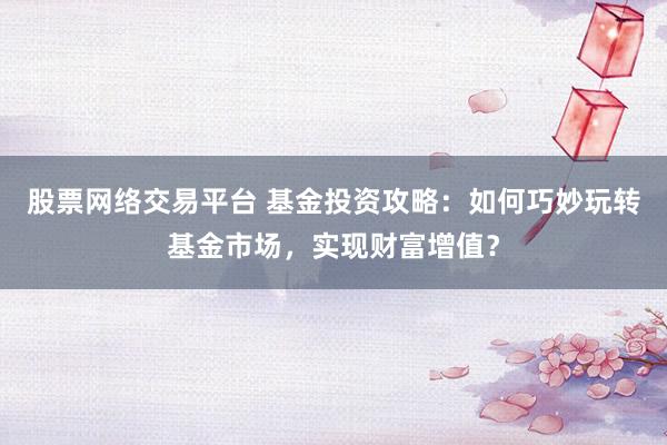 股票网络交易平台 基金投资攻略：如何巧妙玩转基金市场，实现财富增值？