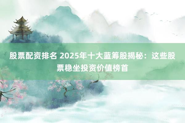 股票配资排名 2025年十大蓝筹股揭秘：这些股票稳坐投资价值榜首
