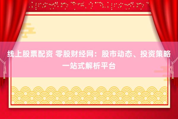 线上股票配资 零股财经网：股市动态、投资策略一站式解析平台