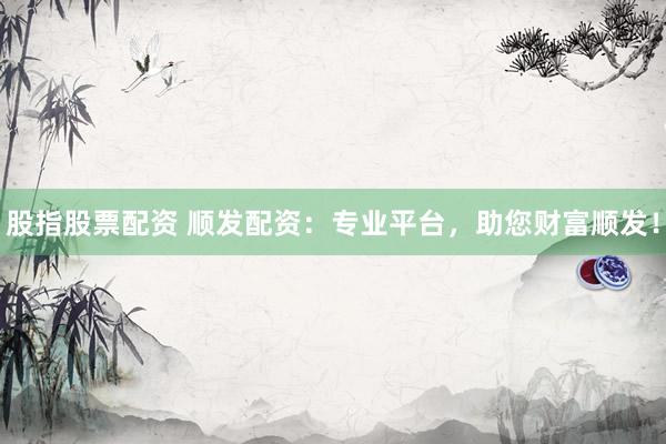 股指股票配资 顺发配资：专业平台，助您财富顺发！