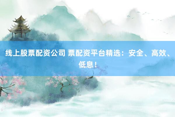 线上股票配资公司 票配资平台精选：安全、高效、低息！