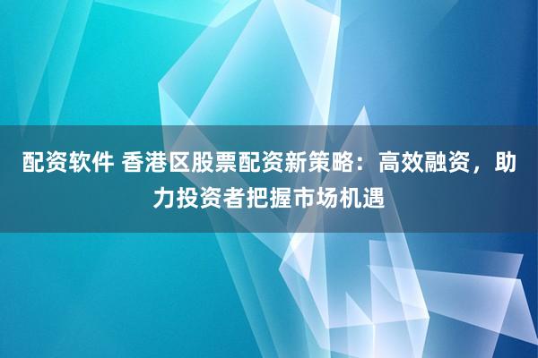 配资软件 香港区股票配资新策略：高效融资，助力投资者把握市场机遇
