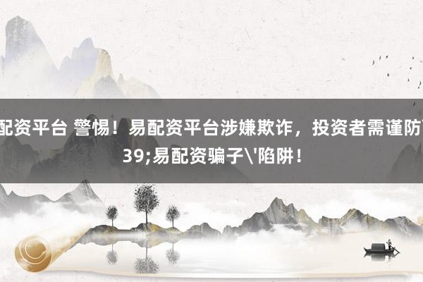 在线配资平台 警惕！易配资平台涉嫌欺诈，投资者需谨防'易配资骗子'陷阱！