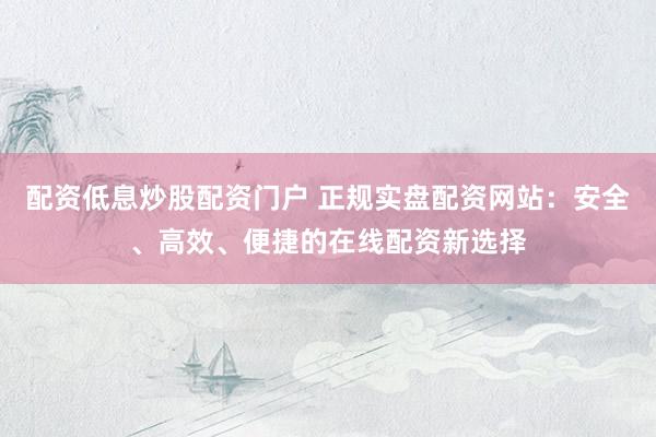 配资低息炒股配资门户 正规实盘配资网站：安全、高效、便捷的在线配资新选择