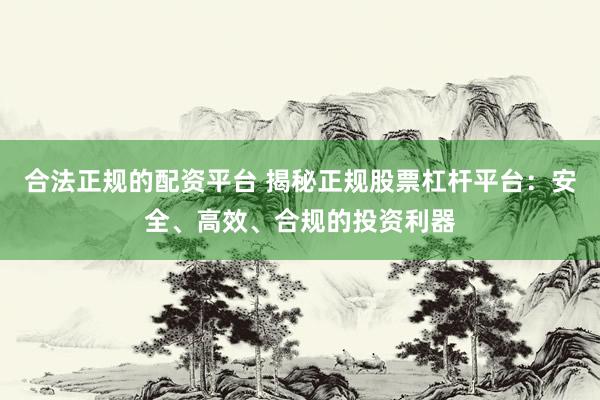 合法正规的配资平台 揭秘正规股票杠杆平台：安全、高效、合规的投资利器