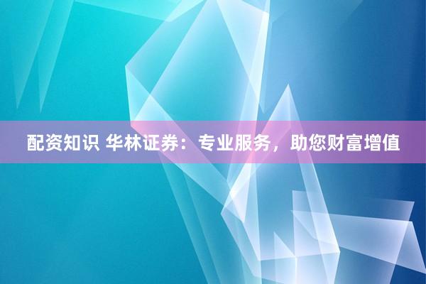 配资知识 华林证券：专业服务，助您财富增值
