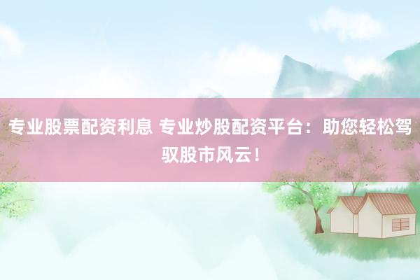 专业股票配资利息 专业炒股配资平台：助您轻松驾驭股市风云！