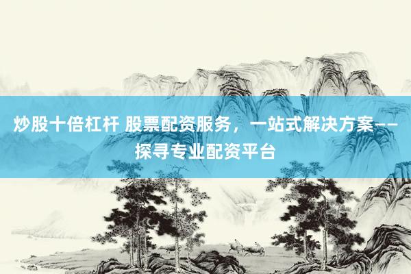 炒股十倍杠杆 股票配资服务，一站式解决方案——探寻专业配资平台
