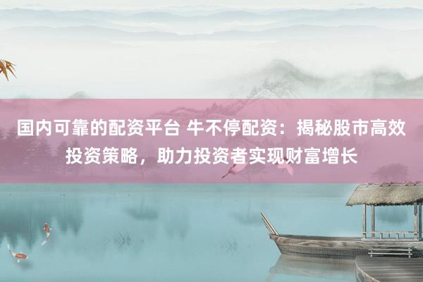 国内可靠的配资平台 牛不停配资：揭秘股市高效投资策略，助力投资者实现财富增长
