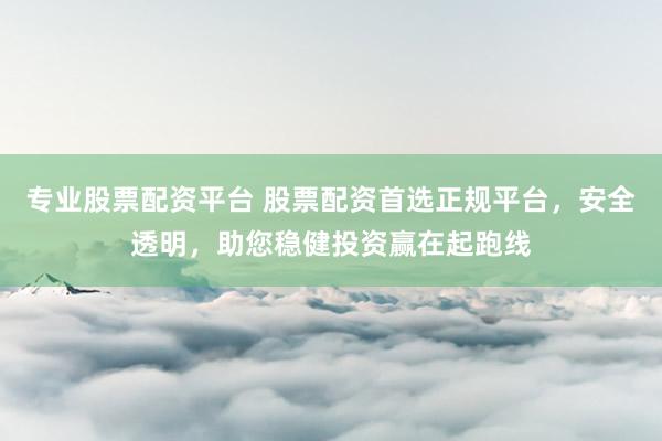 专业股票配资平台 股票配资首选正规平台，安全透明，助您稳健投资赢在起跑线