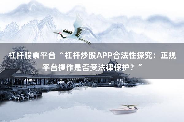 杠杆股票平台 “杠杆炒股APP合法性探究：正规平台操作是否受法律保护？”