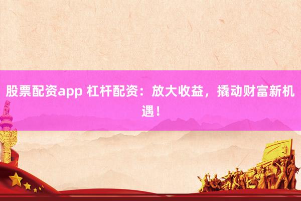 股票配资app 杠杆配资：放大收益，撬动财富新机遇！