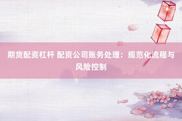 期货配资杠杆 配资公司账务处理：规范化流程与风险控制
