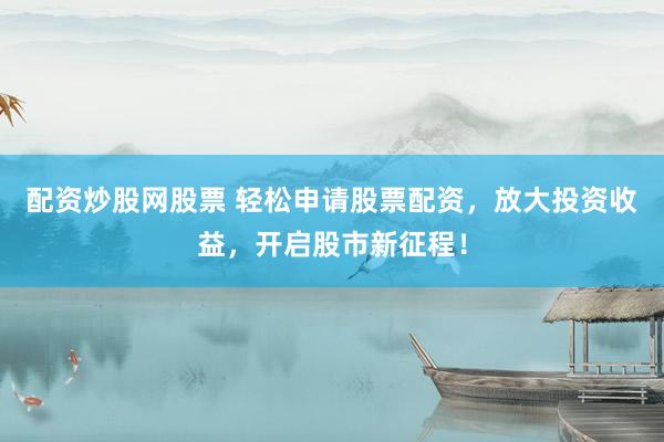 配资炒股网股票 轻松申请股票配资，放大投资收益，开启股市新征程！