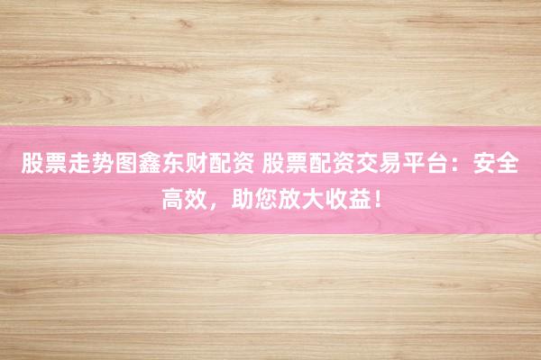 股票走势图鑫东财配资 股票配资交易平台：安全高效，助您放大收益！