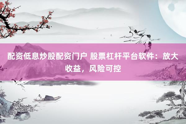 配资低息炒股配资门户 股票杠杆平台软件：放大收益，风险可控