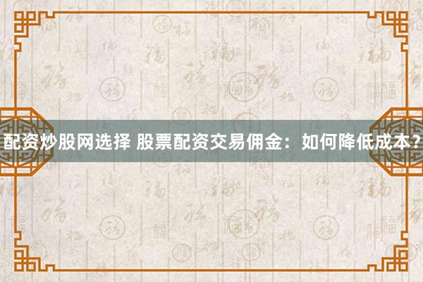 配资炒股网选择 股票配资交易佣金：如何降低成本？
