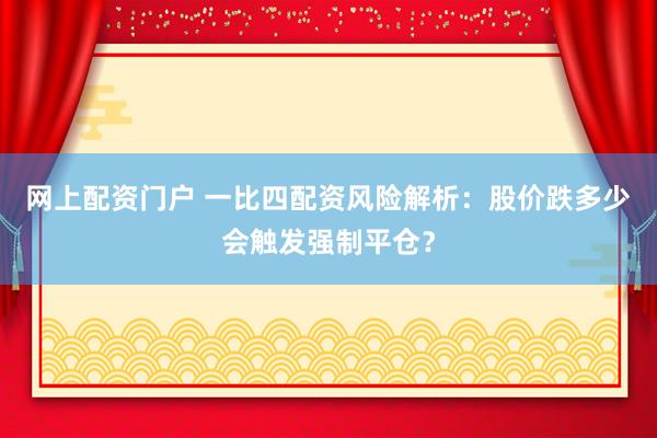 网上配资门户 一比四配资风险解析：股价跌多少会触发强制平仓？