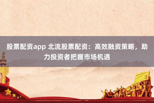 股票配资app 北流股票配资：高效融资策略，助力投资者把握市场机遇